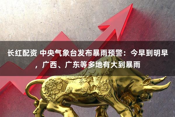 长红配资 中央气象台发布暴雨预警：今早到明早，广西、广东等多地有大到暴雨